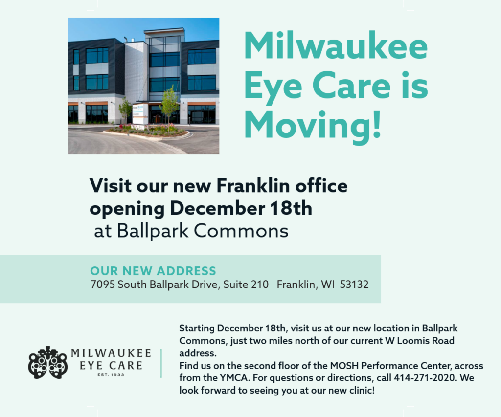 Milwaukee Eye Care is Moving! Visit our new Franklin office opening December 18th at Ballpark Commons. Our new address is 7095 Ballpark Drive, Suite 210 Franklin, WI 53132. Starting December 18th, visit us at our new location in Ballpark Commons, just two miles north of our current W Loomis Road address. Find us on the second floor of the MOSH Performance Center, across from the YMCA. For questions or directions, call 414-271-2020. We look forward to seeing you at our new clinic!